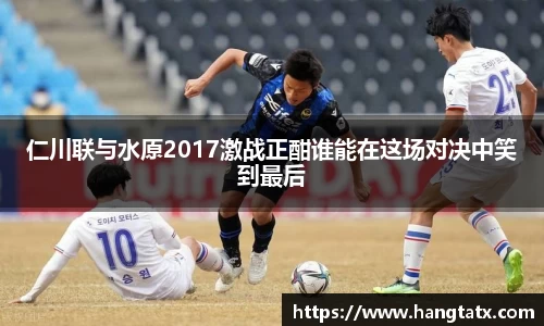 仁川联与水原2017激战正酣谁能在这场对决中笑到最后